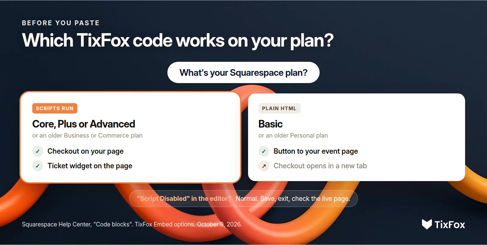 Which TixFox code works on your Squarespace plan. Core, Plus or Advanced, or an older Business or Commerce plan: checkout on your page or the ticket widget. Basic, or an older Personal plan: a button to your event page, where checkout opens in a new tab. Script Disabled in the editor is normal: save, exit and check the live page